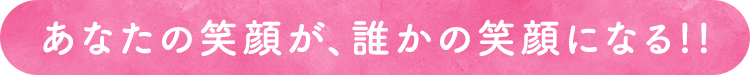 あなたの笑顔が、誰かの笑顔になる。